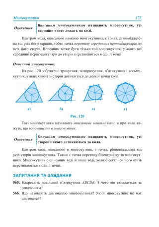 Многокутники 173
Центром кола, описаного навколо многокутника, є точка, рівновіддале-
на від усіх його вершин, тобто точка перетину серединних перпендикулярів до
всіх його сторін. Вписаним може бути тільки той многокутник, у якого всі
серединні перпендикуляри до сторін перетинаються в одній точці.
Описаний многокутник.
На рис. 120 зображено трикутник, чотирикутник, п’ятикутник і восьми-
кутник, у яких кожна зі сторін дотикається до деякої точки кола.
Рис. 120
Такі многокутники називають описаними навколо кола, а про коло ка-
жуть, що воно вписане в многокутник.
Центром кола, вписаного в многокутник, є точка, рівновіддалена від
усіх сторін многокутника. Такою є точка перетину бісектрис кутів многокут-
ника. Многокутник є описаним тоді й лише тоді, коли бісектриси його кутів
перетинаються в одній точці.
ЗАПИТАННЯ ТА ЗАВДАННЯ
565. Накресліть довільний п’ятикутник ABCDE. З чого він складається за
означенням?
566. Що називають діагоналлю многокутника? Який многокутник не має
діагоналей?
Означення
Вписаним многокутником називають многокутник, усі
вершини якого лежать на колі.
а) б) в) г)
Означення
Описаним многокутником називають многокутник, усі
сторони якого дотикаються до кола.
 