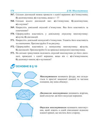 174 § 10. Многокутники
567. Скільки діагоналей можна провести з однієї вершини: а) п’ятикутника;
б) десятикутника; в) n-кутника, якщо n > 3?
568. Скільки всього діагоналей має: а) п’ятикутник; б) десятикутник;
в) n-кутник?
569. Накресліть довільний опуклий п’ятикутник. Яка його властивість за
означенням?
570. Сформулюйте властивість у довільному опуклому многокутнику:
а) кутів; б) діагоналей.
571. Накресліть довільний неопуклий п’ятикутник. Укажіть його властивість
за означенням. Проілюструйте її на рисунку.
572. Сформулюйте властивість у неопуклому многокутнику: а) кутів;
б) діагоналей. Проілюструйте їх на прикладі неопуклого шестикутника.
573. На скільки трикутників поділяють опуклий многокутник усі його діаго-
налі, проведені з однієї вершини, якщо він є: а) п’ятикутником;
б) десятикут-ником; в) n-кутником?
ОСНОВНЕ В § 10
Многокутником називають фігуру, яка склада-
ється із простої замкненої ламаної та частини
площини, яку вона обмежує.
Діагоналлю многокутника називають відрізок,
який сполучає дві його несусідні вершини.
Опуклим многокутником називають многокут-
ник, який лежить в одній півплощині відносно
кожної прямої, що містить його сторону.
 