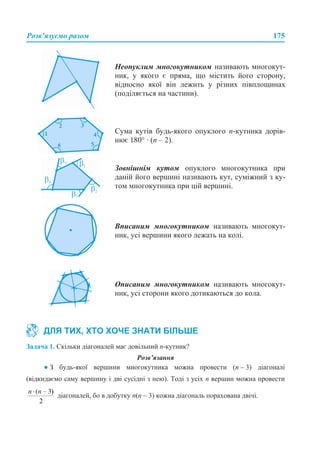 Розв’язуємо разом 175
Задача 1. Скільки діагоналей має довільний n-кутник?
Розв’язання
● З будь-якої вершини многокутника можна провести (n – 3) діагоналі
(відкидаємо саму вершину і дві сусідні з нею). Тоді з усіх n вершин можна провести
діагоналей, бо в добутку n(n – 3) кожна діагональ порахована двічі.
Неопуклим многокутником називають многокут-
ник, у якого є пряма, що містить його сторону,
відносно якої він лежить у різних півплощинах
(поділяється на частини).
Сума кутів будь-якого опуклого п-кутника дорів-
нює 180° · (п – 2).
Зовнішнім кутом опуклого многокутника при
даній його вершині називають кут, суміжний з ку-
том многокутника при цій вершині.
Вписаним многокутником називають многокут-
ник, усі вершини якого лежать на колі.
Описаним многокутником називають многокут-
ник, усі сторони якого дотикаються до кола.
ДЛЯ ТИХ, ХТО ХОЧЕ ЗНАТИ БІЛЬШЕ
 