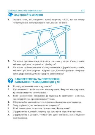 Для тих, хто хоче знати більше 177
1. Знайдіть кути, які утворюють вулиці кварталу ABCD, що має форму
чотирикутника, використовуючи дані, вказані на плані.
2. Чи можна суцільно покрити підлогу плитками у формі п’ятикутників,
які мають усі рівні сторони і всі рівні кути?
3. Чи можна суцільно покрити підлогу плитками у формі шестикутників,
які мають усі рівні сторони і всі рівні кути, і рівносторонніми трикутни-
ками, сторона яких дорівнює стороні шестикутика?
1. Яку фігуру називають многокутником?
2. Що називають: а) діагоналями многокутника; б) кутом многокутника;
в) зовнішнім кутом многокутника?
3. Який многокутник називають: а) опуклим; б) неопуклим? Відповідь
проілюструйте на прикладі шестикутника.
4. Сформулюйте властивість кутів і діагоналей опуклого многокутника.
5. Чому дорівнює сума кутів опуклого n-кутника?
6. Який многокутник називають: а) вписаним; б) описаним?
7. Сформулюйте й доведіть теорему про суму кутів опуклого n-кутника.
8. Сформулюйте й доведіть теорему про суму зовнішніх кутів опуклого
многокутника.
ЗАСТОСУЙТЕ ЗНАННЯ
САМОПЕРЕВІРКА ТА ПОВТОРЕННЯ.
ЗАПИТАННЯ ТА ЗАВДАННЯ ДО § 10
 