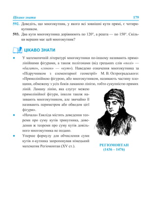 Цікаво знати 179
592. Доведіть, що многокутник, у якого всі зовнішні кути прямі, є чотири-
кутником.
593. Два кути многокутника дорівнюють по 120°, а решта — по 150°. Скіль-
ки вершин має цей многокутник?
● У математичній літературі многокутники по-іншому називають прямо-
лінійними фігурами, а також полігонами (від грецьких слів «полі» —
«багато», «гонон» — «кут»). Наведемо означення многокутника за
«Підручником з елементарної геометрії» М. В. Остроградського:
«Прямолінійною фігурою, або многокутником, називають частину пло-
щини, обмежену з усіх боків ламаною лінією, тобто сукупністю прямих
ЦІКАВО ЗНАТИ
ліній. Ламану лінію, яка слугує межею
прямолінійної фігури, інколи також на-
зивають многокутником, але звичайно її
називають периметром або обводом цієї
фігури».
● «Начала» Евкліда містять доведення тео-
реми про суму кутів трикутника, дове-
дення ж теореми про суму кутів довіль-
ного многокутника не подано.
● Уперше формулу для обчислення суми
кутів п-кутника запропонував німецький
математик Регіомонтан (XV ст.). РЕГІОМОНТАН
(1436 – 1476)
 
