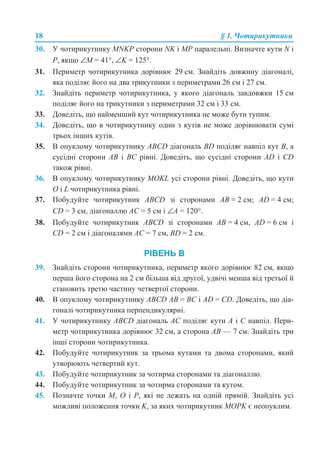 18 § 1. Чотирикутники
30. У чотирикутнику MNKP сторони NK і MP паралельні. Визначте кути N і
P, якщо ∠М = 41°, ∠K = 125°.
31. Периметр чотирикутника дорівнює 29 см. Знайдіть довжину діагоналі,
яка поділяє його на два трикутники з периметрами 26 см і 27 см.
32. Знайдіть периметр чотирикутника, у якого діагональ завдовжки 15 см
поділяє його на трикутники з периметрами 32 см і 33 см.
33. Доведіть, що найменший кут чотирикутника не може бути тупим.
34. Доведіть, що в чотирикутнику один з кутів не може дорівнювати сумі
трьох інших кутів.
35. В опуклому чотирикутнику ABCD діагональ BD поділяє навпіл кут B, а
сусідні сторони AB і BC рівні. Доведіть, що сусідні сторони АD і CD
також рівні.
36. В опуклому чотирикутнику MOKL усі сторони рівні. Доведіть, що кути
O і L чотирикутника рівні.
37. Побудуйте чотирикутник ABCD зі сторонами AB = 2 см; AD = 4 см;
CD = 3 см, діагоналлю AC = 5 см і ∠A = 120°.
38. Побудуйте чотирикутник ABCD зі сторонами AB = 4 см, AD = 6 см і
CD = 2 см і діагоналями AC = 7 см, BD = 2 см.
РІВЕНЬ В
39. Знайдіть сторони чотирикутника, периметр якого дорівнює 82 см, якщо
перша його сторона на 2 см більша від другої, удвічі менша від третьої й
становить третю частину четвертої сторони.
40. В опуклому чотирикутнику ABCD AB = BC і AD = CD. Доведіть, що діа-
гоналі чотирикутника перпендикулярні.
41. У чотирикутнику ABCD діагональ AC поділяє кути A і C навпіл. Пери-
метр чотирикутника дорівнює 32 см, а сторона AB — 7 см. Знайдіть три
інші сторони чотирикутника.
42. Побудуйте чотирикутник за трьома кутами та двома сторонами, який
утворюють четвертий кут.
43. Побудуйте чотирикутник за чотирма сторонами та діагоналлю.
44. Побудуйте чотирикутник за чотирма сторонами та кутом.
45. Позначте точки M, O і P, які не лежать на одній прямій. Знайдіть усі
можливі положення точки K, за яких чотирикутник MOPK є неопуклим.
 