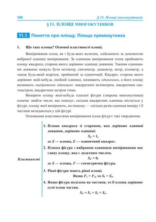 180 § 11. Площі многокутників
§ 11. ПЛОЩІ МНОГОКУТНИКІВ
11.1. ПОНЯТТЯ ПРО ПЛОЩУ. ПЛОЩА ПРЯМОКУТНИКА
1. Що таке площа? Основні властивості площі.
Вимірювання площ, як і будь-яких величин, здійснюють за допомогою
вибраної одиниці вимірювання. За одиницю вимірювання площ приймають
площу квадрата, сторона якого дорівнює одиниці довжини. Такими одиниця-
ми довжини можуть бути міліметр, сантиметр, дециметр, метр, кілометр, а
також будь-який відрізок, прийнятий за одиничний. Квадрат, сторона якого
дорівнює якій-небудь лінійній одиниці, називають одиничним, а його площу
називають квадратною одиницею: квадратним міліметром, квадратним сан-
тиметром, квадратним метром тощо.
Виміряти площу якої-небудь плоскої фігури (зокрема многокутника)
означає знайти число, яке показує, скільки квадратних одиниць міститься у
фігурі, площу якої вимірюють, по-іншому — скільки разів одиниця виміру і її
частини вкладаються у цій фігурі.
Основними властивостями вимірювання площ фігур є такі твердження.
Властивості
1. Площа квадрата зі стороною, яка дорівнює одиниці
довжини, дорівнює одиниці:
SE = 1,
де S — площа, E — одиничний квадрат.
2. Плоска фігура з вибраною одиницею вимірювання має
єдину площу, яка є додатним числом.
SF > 0,
де S — площа, F — геометрична фігура.
3. Рівні фігури мають рівні площі.
Якщо F1 = F2, то S1 = S2.
4. Якщо фігура поділена на частини, то її площа дорівнює
сумі площ частин.
SF = S1 + S2 + S3.
 