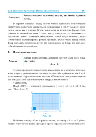11.1. Поняття про площу. Площа прямокутника 181
В окремих випадках площу фігури можна встановити безпосереднім
підрахунком одиничних квадратів, які поміщаються в ній. У більшості ж ви-
падків число, яке є площею фігури, визначають за допомогою формул. Опи-
раючись на основні властивості площ, виводять формули, які дозволяють за
довжинами деяких елементів обчислювати площі фігур основних видів
(трикутників, паралелограмів, ромбів, трапецій, кругів тощо). Площі інших
фігур знаходять поділом на фігури або доповненням до фігур, для яких спо-
соби відшукання площ відомі.
2. Площа прямокутника.
Теорема про площу прямокутника справедлива як у випадках, коли дов-
жини сторін є раціональними числами (цілими або дробовими), так і тоді,
коли довжини є ірраціональними числами. Обмежимося доведенням теореми
для випадків, коли довжини сторін є натуральними числами.
● Доведення.
Нехай ABCD — довільний прямокутник, у якого AD = a й AB = b (на
рис. 121 a = 8, b = 5).
Рис. 121
Поділимо сторону AD на a рівних частин, а сторону AB — на b рівних
частин. Через точки поділу проведемо прямі, паралельні сторонам прямокут-
Означення
Рівновеликикими називають фігури, які мають однакові
площі.
Теорема
Площа прямокутника дорівнює добутку двох його сусід-
ніх сторін:
S = a · b.
 