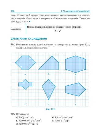 182 § 11. Площі многокутників
ника. Отримуємо b прямокутних смуг, кожна з яких складається з a одинич-
них квадратів. Отже, всього утвориться ab одиничних квадратів. Таким чи-
ном, SABCD = a · b. ●
ЗАПИТАННЯ ТА ЗАВДАННЯ
594. Прийнявши площу однієї клітинки за квадратну одиницю (рис. 122),
знайдіть площу кожної фігури.
Рис. 122
595. Перетворіть:
а) 5 м2
у дм2
; см2
; б) 4,8 дм2
у мм2
; см2
;
в) 720000 мм2
у см2
; дм2
; г) 0,4 га у м2
; ар;
д) 5200000 м2
у ар; га.
Наслідок
Площа квадрата дорівнює квадрату його сторони:
S = a2
.
 