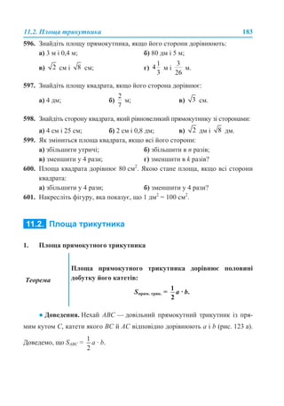 11.2. Площа трикутника 183
596. Знайдіть площу прямокутника, якщо його сторони дорівнюють:
а) 3 м і 0,4 м; б) 80 дм і 5 м;
в) см і см; г) м і м.
597. Знайдіть площу квадрата, якщо його сторона дорівнює:
а) 4 дм; б) м; в) см.
598. Знайдіть сторону квадрата, який рівновеликий прямокутнику зі сторонами:
а) 4 см і 25 см; б) 2 см і 0,8 дм; в) дм і дм.
599. Як зміниться площа квадрата, якщо всі його сторони:
а) збільшити утричі; б) збільшити в n разів;
в) зменшити у 4 рази; г) зменшити в k разів?
600. Площа квадрата дорівнює 80 см2
. Якою стане площа, якщо всі сторони
квадрата:
а) збільшити у 4 рази; б) зменшити у 4 рази?
601. Накресліть фігуру, яка показує, що 1 дм2
= 100 см2
.
1. Площа прямокутного трикутника
● Доведення. Нехай ABC — довільний прямокутний трикутник із пря-
мим кутом С, катети якого BC й AC відповідно дорівнюють a і b (рис. 123 а).
Доведемо, що SABC = a · b.
Теорема
Площа прямокутного трикутника дорівнює половині
добутку його катетів:
Sпрям. трик. = a · b.
 