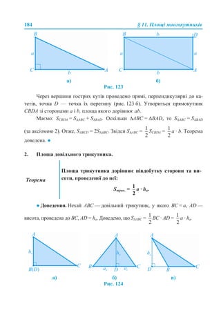 184 § 11. Площі многокутників
Рис. 123
Через вершини гострих кутів проведемо прямі, перпендикулярні до ка-
тетів, точка D — точка їх перетину (рис. 123 б). Утвориться прямокутник
CBDA зі сторонами a і b, площа якого дорівнює ab.
Маємо: SCBDA = S∆ABC + S∆BAD. Оскільки ∆ABC = ∆BAD, то S∆ABC = S∆BAD
(за аксіомою 2). Отже, SABCD = 2S∆ABC. Звідси S∆ABC = SCBDA = a · b. Теорема
доведена. ●
2. Площа довільного трикутника.
● Доведення. Нехай ABC — довільний трикутник, у якого BC = a, AD —
висота, проведена до ВС, AD = ha. Доведемо, що S∆ABC = BC · AD = a · ha.
Рис. 124
а) б)
Теорема
Площа трикутника дорівнює півдобутку сторони та ви-
соти, проведеної до неї:
Sтрик. = a · ha.
а) б) в)
 