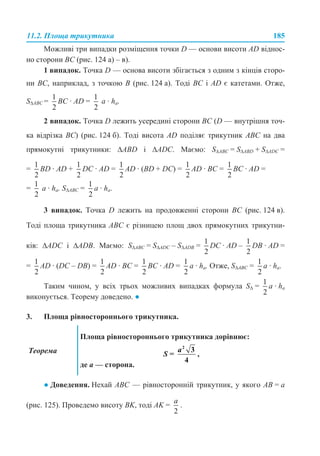 11.2. Площа трикутника 185
Можливі три випадки розміщення точки D — основи висоти AD віднос-
но сторони ВС (рис. 124 а) – в).
1 випадок. Точка D — основа висоти збігається з одним з кінців сторо-
ни ВС, наприклад, з точкою В (рис. 124 а). Тоді ВС і АD є катетами. Отже,
S∆ABC = BC · AD = a · ha.
2 випадок. Точка D лежить усередині сторони BC (D — внутрішня точ-
ка відрізка ВС) (рис. 124 б). Тоді висота AD поділяє трикутник АВС на два
прямокутні трикутники: ∆ABD і ∆ADC. Маємо: S∆ABC = S∆AВD + S∆ADС =
= ВD · AD + DС · AD = AD · (ВD + DС) = AD · BC = BC · AD =
= a · ha. S∆ABC = a · ha.
3 випадок. Точка D лежить на продовженні сторони BC (рис. 124 в).
Тоді площа трикутника ABC є різницею площ двох прямокутних трикутни-
ків: ∆ADC і ∆ADB. Маємо: S∆ABC = S∆ADC – S∆ADB = DC · AD – DB · AD =
= AD · (DC – DB) = AD · BC = BC · AD = a · ha. Отже, S∆ABC = a · ha.
Таким чином, у всіх трьох можливих випадках формула S∆ = a · ha
виконується. Теорему доведено. ●
3. Площа рівностороннього трикутника.
● Доведення. Нехай АВС — рівносторонній трикутник, у якого АВ = а
(рис. 125). Проведемо висоту ВK, тоді AK = .
Теорема
Площа рівностороннього трикутника дорівнює:
S = ,
де a — сторона.
 