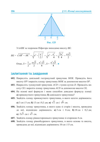 186 § 11. Площі многокутників
Рис. 125
З ∆ABK за теоремою Піфагора знаходимо висоту BK:
BK = .
Отже, S = , S = . ●
ЗАПИТАННЯ ТА ЗАВДАННЯ
602. Накресліть довільний гострокутний трикутник MOK. Проведіть його
висоту OP і виразіть площу трикутника МОK за допомогою висоти OP.
603. Накресліть тупокутний трикутник ACD з тупим кутом D. Проведіть ви-
соту CK і виразіть площу трикутника ACD за допомогою висоти CK.
604. На основі якої формули і яким способом доведено формулу площі:
а) прямокутного трикутника; б) довільного трикутника?
605. Знайдіть площу прямокутного трикутника, в якого катети дорівнюють:
а) 3 см і 5 см; б) 13 см і 0,3 дм; в) см і см.
606. Знайдіть площу трикутника, в якого одна зі сторін і висота, проведена
до неї, відповідно дорівнюють: а) 3 см і 8 см; б) 18 см і 0,2 дм;
в) см і см.
607. Знайдіть площу рівностороннього трикутника зі стороною 4 см.
608. Знайдіть площу рівнобедреного трикутника, в якого основа та висота,
проведена до неї, відповідно дорівнюють 10 см і 15 см.
 