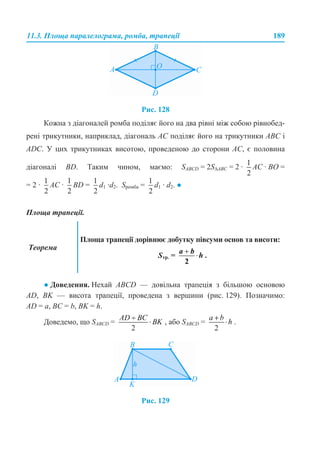 11.3. Площа паралелограма, ромба, трапеції 189
Рис. 128
Кожна з діагоналей ромба поділяє його на два рівні між собою рівнобед-
рені трикутники, наприклад, діагональ АС поділяє його на трикутники ABC і
ADC. У цих трикутниках висотою, проведеною до сторони АС, є половина
діагоналі BD. Таким чином, маємо: SABCD = 2S∆ABC = 2 · AC · ВО =
= 2 · AC · BD = d1 ·d2. Sромба = d1 · d2. ●
Площа трапеції.
● Доведення. Нехай ABCD — довільна трапеція з більшою основою
AD, BK — висота трапеції, проведена з вершини (рис. 129). Позначимо:
АD = a, BС = b, BK = h.
Доведемо, що SABCD = , або SABCD = .
Рис. 129
Теорема
Площа трапеції дорівнює добутку півсуми основ та висоти:
Sтр. = .
 