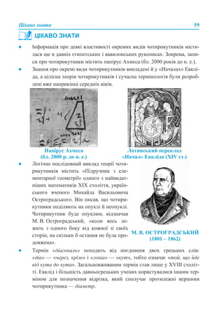 Цікаво знати 19
● Інформація про деякі властивості окремих видів чотирикутників місти-
лася ще в давніх єгипетських і вавилонських рукописах. Зокрема, запи-
си про чотирикутники містить папірус Ахмеса (бл. 2000 років до н. е.).
● Знання про окремі види чотирикутників викладені й у «Началах» Евклі-
да, а цілісна теорія чотирикутників і сучасна термінологія були розроб-
лені вже наприкінці середніх віків.
● Термін «діагональ» походить від поєднання двох грецьких слів:
«діа» — «через, крізь» і «гоніа» — «кут», тобто означає «той, що йде
від кута до кута». Загальновживаним термін став лише у ХVIII століт-
ті. Евклід і більшість давньогрецьких учених користувалися іншим тер-
міном для позначення відрізка, який сполучає протилежні вершини
чотирикутника — діаметр.
ЦІКАВО ЗНАТИ
Папірус Ахмеса
(бл. 2000 р. до н. е.)
Латинський переклад
«Начал» Евкліда (XIV ст.)
● Логічно послідовний виклад теорії чоти-
рикутників містить «Підручник з еле-
ментарної геометрії» одного з найвидат-
ніших математиків ХІХ століття, україн-
ського вченого Михайла Васильовича
Остроградського. Він писав, що чотири-
кутники поділяють на опуклі й неопуклі.
Чотирикутник буде опуклим, відзначав
М. В. Остроградський, «коли весь ле-
жить з одного боку від кожної зі своїх
сторін, на скільки б остання не була про-
довжена».
М. В. ОСТРОГРАДСЬКИЙ
(1801 – 1862)
 