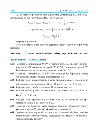 190 § 11. Площі многокутників
Для доведення проводимо одну з діагоналей, наприклад, BD. Вона поді-
ляє трапецію на два трикутники: ABD і ВСD. Маємо:
SABCD = S∆АBD + S∆BСD = AD · BK + BC · BK =
= (AD + BC) · BK = (a + b) · h = .
Sтрапеції = .
Теорему доведено. ●
Оскільки середня лінія трапеції дорівнює півсумі основ, то отримуємо
наслідок.
ЗАПИТАННЯ ТА ЗАВДАННЯ
611. Накресліть паралелограм MOPK з гострим кутом M. Проведіть перпен-
дикуляр: а) MA з основою на прямій OP; б) OS з основою на прямій PK.
Запишіть площу паралелограма, використавши MA; OS.
612. Накресліть трапецію KLMN з більшою основою KN. Проведіть висоту
NA. Запишіть площу трапеції, використавши NA.
613. Знайдіть площу паралелограма, в якого сторона та висота, проведена до
неї, відповідно дорівнюють: а) 12 см і 15 см; б) 4 см і 3 см.
614. Знайдіть площу ромба зі стороною 12 см і висотою 8 см.
615. Знайдіть площу ромба, діагоналі якого дорівнюють: а) 10 см і 24 см;
б) 4 см і 3 см.
616. Знайдіть площу трапеції: а) з основами 7 см і 13 см і висотою 5 см; б) із
середньою лінією 8 см і висотою 5 см.
617. На основі якої формули і яким способом доведено теорему про площу:
а) паралелограма; б) трапеції; в) ромба за діагоналями?
618. Прийнявши довжину однієї клітинки за одиничний відрізок, знайдіть
площу кожного чотирикутника, зображеного на рисунку 130, викорис-
тавши відповідну формулу.
Наслідок Площа трапеції дорівнює добутку середньої лінії та висоти.
 