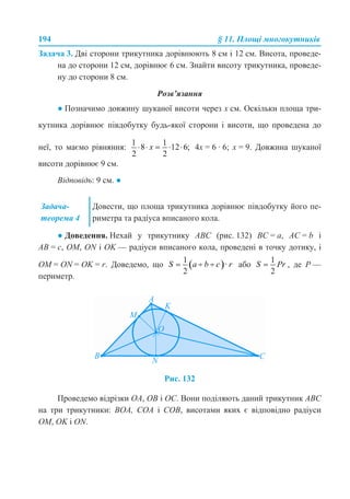 194 § 11. Площі многокутників
Задача 3. Дві сторони трикутника дорівнюють 8 см і 12 см. Висота, проведе-
на до сторони 12 см, дорівнює 6 см. Знайти висоту трикутника, проведе-
ну до сторони 8 см.
Розв’язання
● Позначимо довжину шуканої висоти через х см. Оскільки площа три-
кутника дорівнює півдобутку будь-якої сторони і висоти, що проведена до
неї, то маємо рівняння: 4х = 6 · 6; х = 9. Довжина шуканої
висоти дорівнює 9 см.
Відповідь: 9 см. ●
● Доведення. Нехай у трикутнику АВС (рис. 132) ВС = а, АС = b і
АВ = с, ОМ, ON і ОK — радіуси вписаного кола, проведені в точку дотику, і
ОМ = ON = ОK = r. Доведемо, що або , де Р —
периметр.
Рис. 132
Проведемо відрізки ОА, ОВ і ОС. Вони поділяють даний трикутник АВС
на три трикутники: ВOА, СОА і СОВ, висотами яких є відповідно радіуси
ОМ, ОK і ON.
Задача-
теорема 4
Довести, що площа трикутника дорівнює півдобутку його пе-
риметра та радіуса вписаного кола.
 