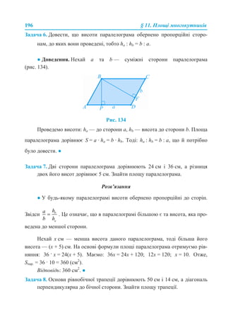 196 § 11. Площі многокутників
Задача 6. Довести, що висоти паралелограма обернено пропорційні сторо-
нам, до яких вони проведені, тобто ha : hb = b : a.
● Доведення. Нехай а та b — суміжні сторони паралелограма
(рис. 134).
Рис. 134
Проведемо висоти: ha — до сторони а, hb — висота до сторони b. Площа
паралелограма дорівнює S = а · ha = b · hb. Тоді: ha : hb = b : a, що й потрібно
було довести. ●
Задача 7. Дві сторони паралелограма дорівнюють 24 см і 36 см, а різниця
двох його висот дорівнює 5 см. Знайти площу паралелограма.
Розв’язання
● У будь-якому паралелограмі висоти обернено пропорційні до сторін.
Звідси . Це означає, що в паралелограмі більшою є та висота, яка про-
ведена до меншої сторони.
Нехай х см — менша висота даного паралелограма, тоді більша його
висота — (х + 5) см. На основі формули площі паралелограма отримуємо рів-
няння: 36 · х = 24(х + 5). Маємо: 36х = 24х + 120; 12х = 120; х = 10. Отже,
Sпар. = 36 · 10 = 360 (см2
).
Відповідь: 360 см2
. ●
Задача 8. Основи рівнобічної трапеції дорівнюють 50 см і 14 см, а діагональ
перпендикулярна до бічної сторони. Знайти площу трапеції.
 