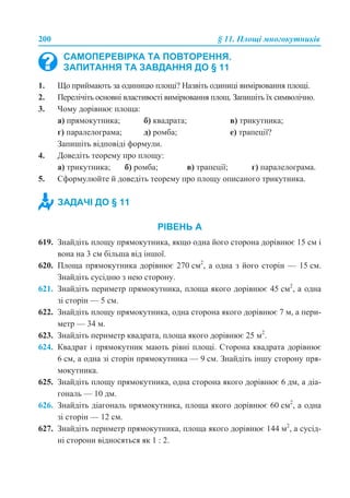 200 § 11. Площі многокутників
1. Що приймають за одиницю площі? Назвіть одиниці вимірювання площі.
2. Перелічіть основні властивості вимірювання площ. Запишіть їх символічно.
3. Чому дорівнює площа:
а) прямокутника; б) квадрата; в) трикутника;
г) паралелограма; д) ромба; е) трапеції?
Запишіть відповіді формули.
4. Доведіть теорему про площу:
а) трикутника; б) ромба; в) трапеції; г) паралелограма.
5. Сформулюйте й доведіть теорему про площу описаного трикутника.
РІВЕНЬ А
619. Знайдіть площу прямокутника, якщо одна його сторона дорівнює 15 см і
вона на 3 см більша від іншої.
620. Площа прямокутника дорівнює 270 см2
, а одна з його сторін — 15 см.
Знайдіть сусідню з нею сторону.
621. Знайдіть периметр прямокутника, площа якого дорівнює 45 см2
, а одна
зі сторін — 5 см.
622. Знайдіть площу прямокутника, одна сторона якого дорівнює 7 м, а пери-
метр — 34 м.
623. Знайдіть периметр квадрата, площа якого дорівнює 25 м2
.
624. Квадрат і прямокутник мають рівні площі. Сторона квадрата дорівнює
6 см, а одна зі сторін прямокутника — 9 см. Знайдіть іншу сторону пря-
мокутника.
625. Знайдіть площу прямокутника, одна сторона якого дорівнює 6 дм, а діа-
гональ — 10 дм.
626. Знайдіть діагональ прямокутника, площа якого дорівнює 60 см2
, а одна
зі сторін — 12 см.
627. Знайдіть периметр прямокутника, площа якого дорівнює 144 м2
, а сусід-
ні сторони відносяться як 1 : 2.
САМОПЕРЕВІРКА ТА ПОВТОРЕННЯ.
ЗАПИТАННЯ ТА ЗАВДАННЯ ДО § 11
ЗАДАЧІ ДО § 11
 
