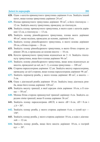 Задачі до параграфа 201
628. Один з катетів прямокутного трикутника дорівнює 6 см. Знайдіть інший
катет, якщо площа трикутника дорівнює 24 см2
.
629. Площа прямокутного трикутника дорівнює 30 см2
, а його гіпотенуза —
12 см. Знайдіть висоту трикутника, проведену до гіпотенузи.
630. Знайдіть площу прямокутного трикутника, в якого один з катетів дорів-
нює 12 см, а гіпотенуза — 13 см.
631. Знайдіть основу рівнобедреного трикутника, площа якого дорівнює
40 см2
, якщо медіана, проведена до основи, дорівнює 8 см.
632. Знайдіть площу рівнобедреного трикутника, в якого основа дорівнює
20 см, а бічна сторона — 26 см.
633. Знайдіть площу рівнобедреного трикутника, в якого бічна сторона до-
рівнює 20 см, а проведена до основи висота — 16 см.
634. Катети прямокутного трикутника відносяться як 3 : 4. Знайдіть гіпоте-
нузу трикутника, якщо його площа дорівнює 96 см2
.
635. Знайдіть основу рівнобедреного трикутника, якщо вона відноситься до
висоти, проведеної до неї, як 3 : 2, а площа трикутника — 108 см2
.
636. Сторона паралелограма дорівнює 12 дм. Знайдіть висоту паралелограма,
проведену до цієї сторони, якщо площа паралелограма дорівнює 96 дм2
.
637. Знайдіть периметр ромба, у якого площа дорівнює 40 см2
, а висота —
5 см.
638. Одна з діагоналей ромба дорівнює 10 см. Знайдіть іншу діагональ ром-
ба, якщо його площа дорівнює 120 см2
.
639. Знайдіть висоту трапеції, в якої середня лінія дорівнює 10 см, а її пло-
ща — 50 см2
.
640. Менша бічна сторона прямокутної трапеції дорівнює 4 см. Знайдіть се-
редню лінію трапеції, якщо її площа дорівнює 36 см2
.
641. Знайдіть площу паралелограма ABCD, в якого AB = 6 см, AD = 8 см і
∠A = 30°.
642. Знайдіть площу ромба, у якого сторона дорівнює 6 см, а тупий кут —
150°.
643. Знайдіть площу ромба, у якого сторона дорівнює 10 см, а одна з діагона-
лей — 12 см.
644. Знайдіть площу ромба, якщо його висота дорівнює 10 см, а гострий
кут — 30°.
 
