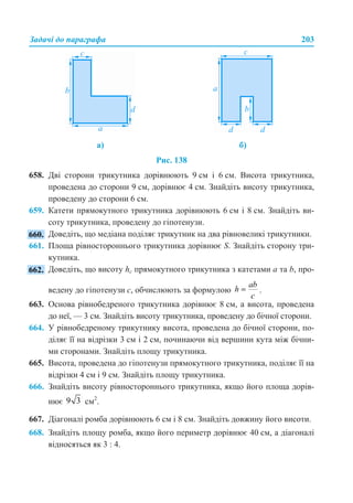 Задачі до параграфа 203
Рис. 138
658. Дві сторони трикутника дорівнюють 9 см і 6 см. Висота трикутника,
проведена до сторони 9 см, дорівнює 4 см. Знайдіть висоту трикутника,
проведену до сторони 6 см.
659. Катети прямокутного трикутника дорівнюють 6 см і 8 см. Знайдіть ви-
соту трикутника, проведену до гіпотенузи.
Доведіть, що медіана поділяє трикутник на два рівновеликі трикутники.
661. Площа рівностороннього трикутника дорівнює S. Знайдіть сторону три-
кутника.
Доведіть, що висоту hc прямокутного трикутника з катетами а та b, про-
ведену до гіпотенузи с, обчислюють за формулою .
663. Основа рівнобедреного трикутника дорівнює 8 см, а висота, проведена
до неї, — 3 см. Знайдіть висоту трикутника, проведену до бічної сторони.
664. У рівнобедреному трикутнику висота, проведена до бічної сторони, по-
діляє її на відрізки 3 см і 2 см, починаючи від вершини кута між бічни-
ми сторонами. Знайдіть площу трикутника.
665. Висота, проведена до гіпотенузи прямокутного трикутника, поділяє її на
відрізки 4 см і 9 см. Знайдіть площу трикутника.
666. Знайдіть висоту рівностороннього трикутника, якщо його площа дорів-
нює см2
.
667. Діагоналі ромба дорівнюють 6 см і 8 см. Знайдіть довжину його висоти.
668. Знайдіть площу ромба, якщо його периметр дорівнює 40 см, а діагоналі
відносяться як 3 : 4.
а) б)
 