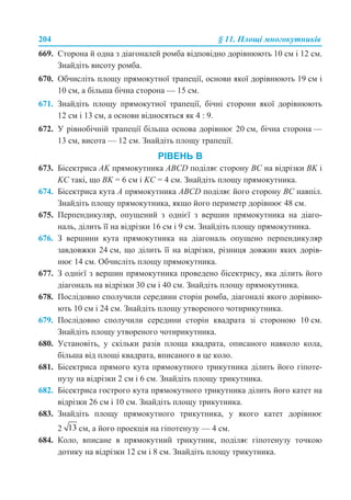 204 § 11. Площі многокутників
669. Сторона й одна з діагоналей ромба відповідно дорівнюють 10 см і 12 см.
Знайдіть висоту ромба.
670. Обчисліть площу прямокутної трапеції, основи якої дорівнюють 19 см і
10 см, а більша бічна сторона — 15 см.
671. Знайдіть площу прямокутної трапеції, бічні сторони якої дорівнюють
12 см і 13 см, а основи відносяться як 4 : 9.
672. У рівнобічній трапеції більша основа дорівнює 20 см, бічна сторона —
13 см, висота — 12 см. Знайдіть площу трапеції.
РІВЕНЬ В
673. Бісектриса AK прямокутника ABCD поділяє сторону BC на відрізки BK і
KC такі, що BK = 6 см і KC = 4 см. Знайдіть площу прямокутника.
674. Бісектриса кута A прямокутника ABCD поділяє його сторону BC навпіл.
Знайдіть площу прямокутника, якщо його периметр дорівнює 48 см.
675. Перпендикуляр, опущений з однієї з вершин прямокутника на діаго-
наль, ділить її на відрізки 16 см і 9 см. Знайдіть площу прямокутника.
676. З вершини кута прямокутника на діагональ опущено перпендикуляр
завдовжки 24 см, що ділить її на відрізки, різниця довжин яких дорів-
нює 14 см. Обчисліть площу прямокутника.
677. З однієї з вершин прямокутника проведено бісектрису, яка ділить його
діагональ на відрізки 30 см і 40 см. Знайдіть площу прямокутника.
678. Послідовно сполучили середини сторін ромба, діагоналі якого дорівню-
ють 10 см і 24 см. Знайдіть площу утвореного чотирикутника.
679. Послідовно сполучили середини сторін квадрата зі стороною 10 см.
Знайдіть площу утвореного чотирикутника.
680. Установіть, у скільки разів площа квадрата, описаного навколо кола,
більша від площі квадрата, вписаного в це коло.
681. Бісектриса прямого кута прямокутного трикутника ділить його гіпоте-
нузу на відрізки 2 см і 6 см. Знайдіть площу трикутника.
682. Бісектриса гострого кута прямокутного трикутника ділить його катет на
відрізки 26 см і 10 см. Знайдіть площу трикутника.
683. Знайдіть площу прямокутного трикутника, у якого катет дорівнює
2 см, а його проекція на гіпотенузу — 4 см.
684. Коло, вписане в прямокутний трикутник, поділяє гіпотенузу точкою
дотику на відрізки 12 см і 8 см. Знайдіть площу трикутника.
 