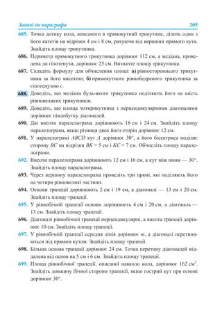 Задачі до параграфа 205
685. Точка дотику кола, вписаного в прямокутний трикутник, ділить один з
його катетів на відрізки 4 см і 8 см, рахуючи від вершини прямого кута.
Знайдіть площу трикутника.
686. Периметр прямокутного трикутника дорівнює 112 см, а медіана, прове-
дена до гіпотенузи, дорівнює 25 см. Визначте площу трикутника.
687. Складіть формулу для обчислення площі: а) рівностороннього трикут-
ника за його висотою; б) прямокутного рівнобедреного трикутника за
гіпотенузою c.
Доведіть, що медіани будь-якого трикутника поділяють його на шість
рівновеликих трикутників.
689. Доведіть, що площа чотирикутника з перпендикулярними діагоналями
дорівнює півдобутку діагоналей.
690. Дві висоти паралелограма дорівнюють 18 см і 24 см. Знайдіть площу
паралелограма, якщо різниця двох його сторін дорівнює 12 см.
691. У паралелограмі ABCD кут A дорівнює 30°, а його бісектриса поділяє
сторону BC на відрізки BK = 5 см і KC = 7 см. Обчисліть площу парале-
лограма.
692. Висоти паралелограма дорівнюють 12 см і 16 см, а кут між ними — 30°.
Знайдіть площу паралелограма.
693. Через вершину паралелограма проведіть три прямі, які поділяють його
на чотири рівновеликі частини.
694. Основи трапеції дорівнюють 2 см і 19 см, а діагоналі — 13 см і 20 см.
Знайдіть площу трапеції.
695. У рівнобічній трапеції основи дорівнюють 4 см і 20 см, а діагональ —
13 см. Знайдіть площу трапеції.
696. Діагоналі рівнобічної трапеції перпендикулярні, а висота трапеції дорів-
нює 10 см. Знайдіть площу трапеції.
697. У рівнобічній трапеції середня лінія дорівнює m, а діагоналі перетина-
ються під прямим кутом. Знайдіть площу трапеції.
698. Більша основа трапеції дорівнює 24 см. Точка перетину діагоналей від-
далена від основ на 5 см і 6 см. Знайдіть площу трапеції.
699. Площа рівнобічної трапеції, описаної навколо кола, дорівнює 162 см2
.
Знайдіть довжину бічної сторони трапеції, якщо гострий кут при основі
дорівнює 30°.
 