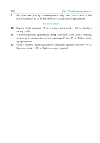 208 § 11. Площі многокутників
9. Бісектриса гострого кута прямокутного трикутника ділить катет на від-
різки завдовжки 10 см і 6 см. Обчисліть площу даного трикутника.
Високий рівень
10. Висота ромба дорівнює 12 см, а одна з діагоналей — 20 см. Знайдіть
площу ромба.
11. У рівнобедреному трикутнику центр вписаного кола ділить медіану,
проведену до основи, на відрізки завдовжки 17 см і 15 см. Знайдіть пло-
щу трикутника.
12. Одна із взаємно перпендикулярних діагоналей трапеції дорівнює 70 см,
її середня лінія — 37 см. Знайдіть площу трапеції.
 