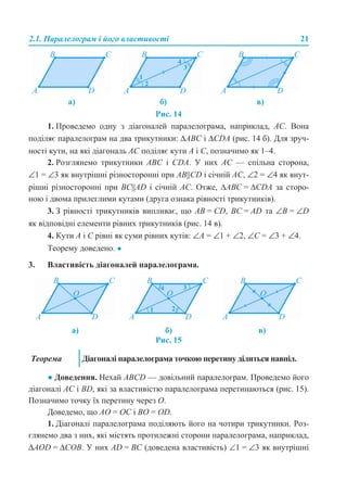 2.1. Паралелограм і його властивості 21
Рис. 14
1. Проведемо одну з діагоналей паралелограма, наприклад, AC. Вона
поділяє паралелограм на два трикутники: ΔABC і ΔCDA (рис. 14 б). Для зруч-
ності кути, на які діагональ АС поділяє кути A і C, позначимо як 1–4.
2. Розглянемо трикутники ABC і CDA. У них AC — спільна сторона,
∠1 = ∠3 як внутрішні різносторонні при AB||CD і січній AC, ∠2 = ∠4 як внут-
рішні різносторонні при BС||AD і січній AC. Отже, ∆ABC = ∆CDA за сторо-
ною і двома прилеглими кутами (друга ознака рівності трикутників).
3. З рівності трикутників випливає, що AB = CD, BC = AD та ∠B = ∠D
як відповідні елементи рівних трикутників (рис. 14 в).
4. Кути A і C рівні як суми рівних кутів: ∠A = ∠1 + ∠2, ∠С = ∠3 + ∠4.
Теорему доведено. ●
3. Властивість діагоналей паралелограма.
Рис. 15
● Доведення. Нехай ABCD — довільний паралелограм. Проведемо його
діагоналі AC і BD, які за властивістю паралелограма перетинаються (рис. 15).
Позначимо точку їх перетину через O.
Доведемо, що АО = ОС і BО = ОD.
1. Діагоналі паралелограма поділяють його на чотири трикутники. Роз-
глянемо два з них, які містять протилежні сторони паралелограма, наприклад,
ΔАОD = ΔСOВ. У них AD = BC (доведена властивість) ∠1 = ∠3 як внутрішні
а) б) в)
а) б) в)
Теорема Діагоналі паралелограма точкою перетину ділиться навпіл.
 