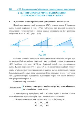 210 § 12. Тригонометричні відношення у прямокутному трикутнику
§ 12. ТРИГОНОМЕТРИЧНІ ВІДНОШЕННЯ
У ПРЯМОКУТНОМУ ТРИКУТНИКУ
1. Відношення сторін прямокутних трикутників з рівним кутом.
Нехай дано прямокутний трикутник АВС з прямим кутом С і гострим
кутом А, який дорівнює α (рис. 139 а). Побудуємо два довільні прямокутні
трикутники з гострим кутом А і двома іншими вершинами на його сторонах,
наприклад, ∆АВС і АВ1С1 (рис. 139 б).
Рис. 139
Оскільки утворені прямокутні трикутники мають спільний гострий кут,
то вони подібні між собою, і кожний з них подібний з даним трикутником
АВС. Подібним трикутнику АВС буде і будь-який інший трикутник з гострим
кутом А′, який дорівнює куту А (рис. 139 в). За означенням подібних трикут-
ників, в усіх прямокутних трикутників з гострим кутом α відповідні сторони
будуть пропорційними, а отже відношення будь-яких двох сторін трикутника
АВС дорівнюватимуть відношенню відповідних сторін усіх інших прямокут-
них трикутників з кутом α.
Отримали таку властивість.
У прямокутному трикутнику АВС з гострим кутом α можна скласти
шість відношень пар його сторін. Три з них вважають основними:
1. Відношення катета, протилежного до кута α, і гіпотенузи:
.
а) б) в)
Властивість
У прямокутних трикутників з гострим кутом α відношен-
ня відповідних сторін рівні.
 