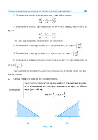 Тригонометричні відношення у прямокутному трикутнику 211
2. Відношення катета, прилеглого до кута α, і гіпотенузи:
.
3. Відношення катета, протилежного до кута α, і катета, прилеглого до
кута α:
.
Три інші відношення є оберненими до основних:
4. Відношення гіпотенузи до катета, протилежного до кута α .
5. Відношення гіпотенузи до катета, прилеглого до кута α .
6. Відношення катета, прилеглого до кута α, до катета, протилежного до
кута α .
Усі відношення називають тригонометричними, і кожне з них має спе-
ціальну назву.
2. Синус гострого кута та його властивості.
Рис. 140
Означення
Синусом гострого кута прямокутного трикутника назива-
ють відношення катета, протилежного до кута, до гіпоте-
нузи (рис. 140 а):
sinA = , sinB = .
а) б)
 