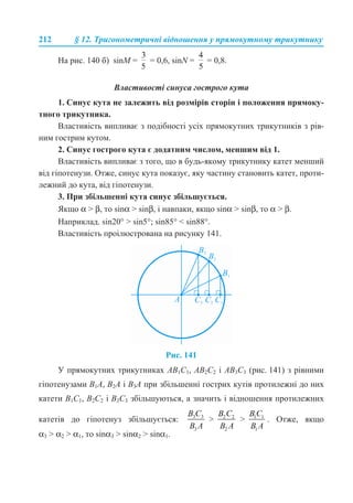 212 § 12. Тригонометричні відношення у прямокутному трикутнику
На рис. 140 б) sinM = = 0,6, sinN = = 0,8.
Властивості синуса гострого кута
1. Синус кута не залежить від розмірів сторін і положення прямоку-
тного трикутника.
Властивість випливає з подібності усіх прямокутних трикутників з рів-
ним гострим кутом.
2. Синус гострого кута є додатним числом, меншим від 1.
Властивість випливає з того, що в будь-якому трикутнику катет менший
від гіпотенузи. Отже, синус кута показує, яку частину становить катет, проти-
лежний до кута, від гіпотенузи.
3. При збільшенні кута синус збільшується.
Якщо α > β, то sinα > sinβ, і навпаки, якщо sinα > sinβ, то α > β.
Наприклад. sin20° > sin5°; sin85° < sin88°.
Властивість проілюстрована на рисунку 141.
Рис. 141
У прямокутних трикутниках АВ1С1, АВ2С2 і АВ3С3 (рис. 141) з рівними
гіпотенузами B1A, B2A і B3A при збільшенні гострих кутів протилежні до них
катети B1С1, B2С2 і B3С3 збільшуються, а значить і відношення протилежних
катетів до гіпотенуз збільшується: > > . Отже, якщо
α3 > α2 > α1, то sinα3 > sinα2 > sinα1.
 