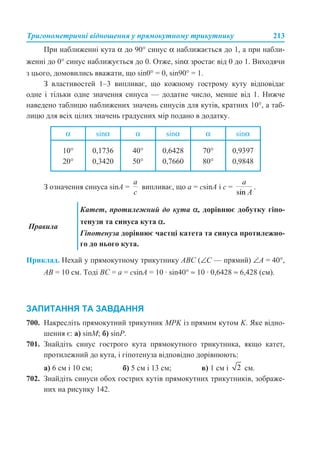 Тригонометричні відношення у прямокутному трикутнику 213
При наближенні кута α до 90° синус α наближається до 1, а при набли-
женні до 0° синус наближується до 0. Отже, sinα зростає від 0 до 1. Виходячи
з цього, домовились вважати, що sin0° = 0, sin90° = 1.
З властивостей 1–3 випливає, що кожному гострому куту відповідає
одне і тільки одне значення синуса — додатне число, менше від 1. Нижче
наведено таблицю наближених значень синусів для кутів, кратних 10°, а таб-
лицю для всіх цілих значень градусних мір подано в додатку.
З означення синуса sinA = випливає, що a = csinA і с = .
Приклад. Нехай у прямокутному трикутнику ABC (∠С — прямий) ∠A = 40°,
AB = 10 см. Тоді BC = a = csinA = 10 · sin40° ≈ 10 · 0,6428 ≈ 6,428 (см).
ЗАПИТАННЯ ТА ЗАВДАННЯ
700. Накресліть прямокутний трикутник MPK із прямим кутом K. Яке відно-
шення є: а) sinM; б) sinP.
701. Знайдіть синус гострого кута прямокутного трикутника, якщо катет,
протилежний до кута, і гіпотенуза відповідно дорівнюють:
а) 6 см і 10 см; б) 5 см і 13 см; в) 1 см і см.
702. Знайдіть синуси обох гострих кутів прямокутних трикутників, зображе-
них на рисунку 142.
α sinα α sinα α sinα
10°
20°
0,1736
0,3420
40°
50°
0,6428
0,7660
70°
80°
0,9397
0,9848
Правила
Катет, протилежний до кута α, дорівнює добутку гіпо-
тенузи та синуса кута α.
Гіпотенуза дорівнює частці катета та синуса протилежно-
го до нього кута.
 