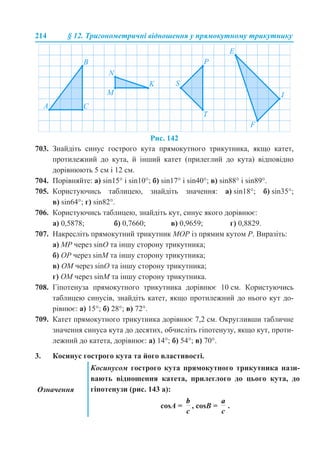 214 § 12. Тригонометричні відношення у прямокутному трикутнику
Рис. 142
703. Знайдіть синус гострого кута прямокутного трикутника, якщо катет,
протилежний до кута, й інший катет (прилеглий до кута) відповідно
дорівнюють 5 см і 12 см.
704. Порівняйте: а) sin15° і sin10°; б) sin17° і sin40°; в) sin88° і sin89°.
705. Користуючись таблицею, знайдіть значення: а) sin18°; б) sin35°;
в) sin64°; г) sin82°.
706. Користуючись таблицею, знайдіть кут, синус якого дорівнює:
а) 0,5878; б) 0,7660; в) 0,9659; г) 0,8829.
707. Накресліть прямокутний трикутник MOP із прямим кутом P. Виразіть:
а) MP через sinО та іншу сторону трикутника;
б) OP через sinM та іншу сторону трикутника;
в) OM через sinO та іншу сторону трикутника;
г) OM через sinM та іншу сторону трикутника.
708. Гіпотенуза прямокутного трикутника дорівнює 10 см. Користуючись
таблицею синусів, знайдіть катет, якщо протилежний до нього кут до-
рівнює: а) 15°; б) 28°; в) 72°.
709. Катет прямокутного трикутника дорівнює 7,2 см. Округливши табличне
значення синуса кута до десятих, обчисліть гіпотенузу, якщо кут, проти-
лежний до катета, дорівнює: а) 14°; б) 54°; в) 70°.
3. Косинус гострого кута та його властивості.
Означення
Косинусом гострого кута прямокутного трикутника нази-
вають відношення катета, прилеглого до цього кута, до
гіпотенузи (рис. 143 а):
cosA = , cosB = .
 