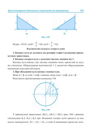 Тригонометричні відношення у прямокутному трикутнику 215
Рис. 143
На рис. 143 б) сosM = = 0,8, cosN = = 0,6.
Властивості косинуса гострого кута
1. Косинус кута не залежить від розмірів сторін і положення прямо-
кутного трикутника.
2. Косинус гострого кута є додатним числом, меншим від 1.
Косинус кута показує, яку частину становить катет, прилеглий до кута,
від гіпотенузи. Обґрунтування властивостей 1–2 аналогічні обґрунтуванням
відповідних властивостей синуса.
3. При збільшенні кута косинус зменшується.
Якщо α > β, то cosα < cosβ, і навпаки, якщо cosα > cosβ, то α < β.
Властивість проілюстрована на рисунку 144.
Рис. 144
У прямокутних трикутниках АВ1С1, АВ2С2 і АВ3С3 (рис. 144) з рівними
гіпотенузами B1A, B2A і B3A при збільшенні гострих кутів прилеглі до них
катети зменшуються: AС3 < AС2 < AС1, а отже й відношення прилеглих кате-
а) б)
 