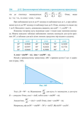 216 § 12. Тригонометричні відношення у прямокутному трикутнику
тів до гіпотенуз зменшуються: < < . Отже, якщо
α3 > α2 > α1, то сosα3< cosα2 < cosα1.
При наближенні кута α до 0° косинус α наближається до 1, а при набли-
женні кута α до 90° косинус α наближується до 0. Отже, косинус α спадає від
1 до 0. Виходячи з цього, домовились вважати, що cos0° = 1, cos90° = 0.
Кожному гострому куту відповідає одне і тільки одне значення косину-
са. Нижче наведено таблицю наближених значень косинусів для кутів крат-
них 10°, а таблицю для всіх цілих значень градусних мір подано в додатку.
4. cosα = sin(90° – α); sinα = cos(90° – α).
Нехай у прямокутному трикутнику ABC з прямим кутом C кут A дорів-
нює α (рис. 145).
Рис. 145
Тоді ∠B = 90° – α. Відношення для кута A є косинусом, а для кута
B — синусом. Отже, cosA = sinB, тобто cosα = sin(90° – α).
Аналогічно, = sinA = cosB. Отже, sinα = cos(90° – α).
Наприклад, а) cos38° = sin(90° – 38°) = sin52°; б) sin54°= cos36°.
α cosα α cosα α cosα
10°
20°
30°
0,9848
0,9397
0,8660
40°
50°
60°
0,7660
0,6428
0,5000
70°
80°
90°
0,3420
0,1736
0
 