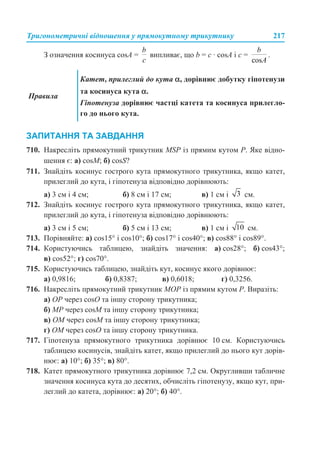 Тригонометричні відношення у прямокутному трикутнику 217
З означення косинуса cosA = випливає, що b = с · cosA і c = .
ЗАПИТАННЯ ТА ЗАВДАННЯ
710. Накресліть прямокутний трикутник MSP із прямим кутом P. Яке відно-
шення є: а) cosM; б) cosS?
711. Знайдіть косинус гострого кута прямокутного трикутника, якщо катет,
прилеглий до кута, і гіпотенуза відповідно дорівнюють:
а) 3 см і 4 см; б) 8 см і 17 см; в) 1 см і см.
712. Знайдіть косинус гострого кута прямокутного трикутника, якщо катет,
прилеглий до кута, і гіпотенуза відповідно дорівнюють:
а) 3 см і 5 см; б) 5 см і 13 см; в) 1 см і см.
713. Порівняйте: а) cos15° і cos10°; б) cos17° і cos40°; в) cos88° і cos89°.
714. Користуючись таблицею, знайдіть значення: а) cos28°; б) cos43°;
в) cos52°; г) cos70°.
715. Користуючись таблицею, знайдіть кут, косинус якого дорівнює:
а) 0,9816; б) 0,8387; в) 0,6018; г) 0,3256.
716. Накресліть прямокутний трикутник MOP із прямим кутом P. Виразіть:
а) OP через cosO та іншу сторону трикутника;
б) MP через cosM та іншу сторону трикутника;
в) OM через cosM та іншу сторону трикутника;
г) OM через cosO та іншу сторону трикутника.
717. Гіпотенуза прямокутного трикутника дорівнює 10 см. Користуючись
таблицею косинусів, знайдіть катет, якщо прилеглий до нього кут дорів-
нює: а) 10°; б) 35°; в) 80°.
718. Катет прямокутного трикутника дорівнює 7,2 см. Округливши табличне
значення косинуса кута до десятих, обчисліть гіпотенузу, якщо кут, при-
леглий до катета, дорівнює: а) 20°; б) 40°.
Правила
Катет, прилеглий до кута α, дорівнює добутку гіпотенузи
та косинуса кута α.
Гіпотенуза дорівнює частці катета та косинуса прилегло-
го до нього кута.
 