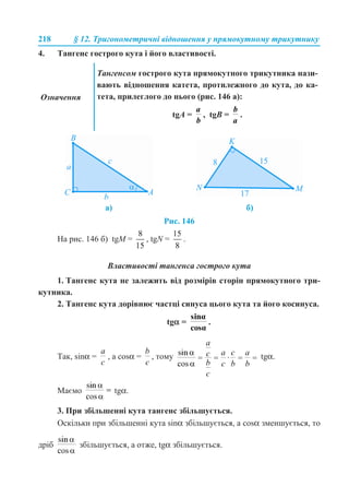 218 § 12. Тригонометричні відношення у прямокутному трикутнику
4. Тангенс гострого кута і його властивості.
Рис. 146
На рис. 146 б) tgM = , tgN = .
Властивості тангенса гострого кута
1. Тангенс кута не залежить від розмірів сторін прямокутного три-
кутника.
2. Тангенс кута дорівнює частці синуса цього кута та його косинуса.
tgα = .
Так, sinα = , а cosα = , тому tgα.
Маємо tgα.
3. При збільшенні кута тангенс збільшується.
Оскільки при збільшенні кута sinα збільшується, а cosα зменшується, то
дріб збільшується, а отже, tgα збільшується.
Означення
Тангенсом гострого кута прямокутного трикутника нази-
вають відношення катета, протилежного до кута, до ка-
тета, прилеглого до нього (рис. 146 а):
tgA = , tgB = .
а) б)
 