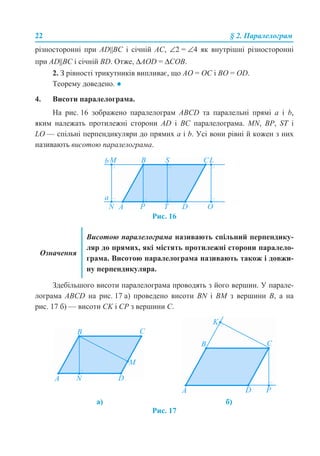 22 § 2. Паралелограм
різносторонні при AD||BC і січній AC, ∠2 = ∠4 як внутрішні різносторонні
при AD||BC і січній BD. Отже, ΔАОD = ΔСOВ.
2. З рівності трикутників випливає, що АО = ОС і BО = ОD.
Теорему доведено. ●
4. Висоти паралелограма.
На рис. 16 зображено паралелограм ABCD та паралельні прямі a і b,
яким належать протилежні сторони AD і BC паралелограма. MN, BP, ST і
LO — спільні перпендикуляри до прямих a і b. Усі вони рівні й кожен з них
називають висотою паралелограма.
Рис. 16
Здебільшого висоти паралелограма проводять з його вершин. У парале-
лограма ABCD на рис. 17 а) проведено висоти BN і BM з вершини B, а на
рис. 17 б) — висоти CK і CP з вершини C.
Рис. 17
Означення
Висотою паралелограма називають спільний перпендику-
ляр до прямих, які містять протилежні сторони паралело-
грама. Висотою паралелограма називають також і довжи-
ну перпендикуляра.
а) б)
 