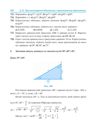 220 § 12. Тригонометричні відношення у прямокутному трикутнику
723. Порівняйте: а) tg15° і tg10°; б) tg17° і tg40°; в) tg88° і tg89°.
724. Порівняйте з 1: а) tg12°; б) tg52°; в) tg89°.
725. Користуючись таблицею, знайдіть значення: а) tg22°; б) tg44°; в) tg56°;
г) tg70°.
726. Користуючись таблицею, знайдіть кут, тангенс якого дорівнює:
а) 0,2309; б) 0,8098; в) 1,428; г) 11,430.
727. Накресліть прямокутний трикутник AMK із прямим кутом K. Виразіть
через тангенс кута та іншу сторону трикутника: а) MK; б) AK.
728. Один з катетів прямокутного трикутника дорівнює 10 см. Користуючись
таблицею тангенсів, знайдіть інший катет, якщо протилежний до нього
кут дорівнює: а) 20°; б) 50°; в) 75°.
5. Значення синуса, косинуса та тангенса кутів 30°, 60° і 45°.
Кути 30° і 60°.
Рис. 148
Розглянемо прямокутний трикутник ABC з прямим кутом C (рис. 148), у
якого ∠A = 30°, а, отже, ∠B = 60°.
Нехай гіпотенуза AB = a. Тоді за властивістю катета, який лежить проти
кута 30°, BC = . За теоремою Піфагора отримуємо:
AC = . AC = .
Маємо: sinA = sin30° = = .
 