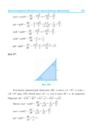 Тригонометричні відношення у прямокутному трикутнику 221
cosA = cos30° = = .
tgA = tg30° = = .
sinB = sin60° = = .
cosB = cos60° = = .
tgB = tg60° = = .
Кут 45°.
Рис. 149
Розглянемо прямокутний трикутник ABC, в якого ∠A = 45°, а, отже, і
∠B = 45° (рис. 149). Нехай катет AC = a, тоді й катет BC = a. За теоремою
Піфагора: AВ = .
Маємо: sinA = sin45° = .
cosA = cos45° = .
tgA = tg45° = .
 