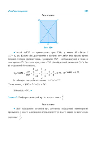Розв’язуємо разом 223
Розв’язання
Рис. 150
● Нехай ABCD — прямокутник (рис. 150), у якого АВ = 16 см і
AD = 12 см. Кутом між діагоналями є гострий кут AOD. Він лежить проти
меншої сторони прямокутника. Проведемо ОМ — перпендикуляр з точки О
до сторони AD. Оскільки трикутник AOD рівнобедрений, то висота ОМ є йо-
го медіаною і бісектрисою.
За таблицею тангенсів знаходимо:
Таким чином,
Відповідь: ≈74°. ●
Задача 2. Побудувати гострий кут α, в якого sinα = .
Розв’язання
● Щоб побудувати шуканий кут, достатньо побудувати прямокутний
трикутник, у якого відношення протилежного до нього катета до гіпотенузи
дорівнює .
 