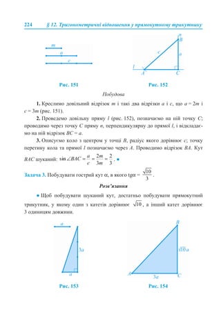 224 § 12. Тригонометричні відношення у прямокутному трикутнику
Побудова
1. Креслимо довільний відрізок m і такі два відрізки а і с, що а = 2m і
c = 3m (рис. 151).
2. Проведемо довільну пряму l (рис. 152), позначаємо на ній точку С;
проводимо через точку С пряму n, перпендикулярну до прямої l, і відкладає-
мо на ній відрізок ВС = а.
3. Описуємо коло з центром у точці В, радіус якого дорівнює c; точку
перетину кола та прямої l позначаємо через А. Проводимо відрізок ВА. Кут
ВАС шуканий: . ●
Задача 3. Побудувати гострий кут α, в якого tgα = .
Розв’язання
● Щоб побудувати шуканий кут, достатньо побудувати прямокутний
трикутник, у якому один з катетів дорівнює , а інший катет дорівнює
3 одиницям довжини.
Рис. 151 Рис. 152
Рис. 153 Рис. 154
 