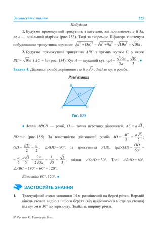 Застосуйте знання 225
Побудова
1. Будуємо прямокутний трикутник з катетами, які дорівнюють а й 3а,
де а — довільний відрізок (рис. 153). Тоді за теоремою Піфагора гіпотенуза
побудованого трикутника дорівнює .
2. Будуємо прямокутний трикутник АВС з прямим кутом С, у якого
ВС = і АС = 3а (рис. 154). Кут А — шуканий кут: tgА = . ●
Задача 4. Діагоналі ромба дорівнюють а й а . Знайти кути ромба.
Розв’язання
Рис. 155
● Нехай ABCD — ромб, О — точка перетину діагоналей, АС = а ,
BD = a (рис. 155). За властивістю діагоналей ромба АО = = ;
OD = = . ∠AOD = 90°. Із трикутника AOD: tg∠OAD = =
= = = = , звідки ∠ОАD = 30°. Тоді ∠BAD = 60°.
∠ABC = 180° – 60° = 120°.
Відповідь: 60°, 120°. ●
1. Телеграфний стовп заввишки 14 м розміщений на березі річки. Верхній
кінець стовпа видно з іншого берега (від найближчого місця до стовпа)
під кутом в 30° до горизонту. Знайдіть ширину річки.
ЗАСТОСУЙТЕ ЗНАННЯ
8* Роганін О. Геометрія. 8 кл.
 