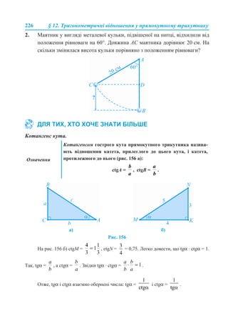 226 § 12. Тригонометричні відношення у прямокутному трикутнику
2. Маятник у вигляді металевої кульки, підвішеної на нитці, відхилили від
положення рівноваги на 60°. Довжина АС маятника дорівнює 20 см. На
скільки змінилася висота кульки порівняно з положенням рівноваги?
Котангенс кута.
Рис. 156
На рис. 156 б) ctgМ = , ctgN = = 0,75. Легко довести, що tgα · ctgα = 1.
Так, tgα = , а ctgα = . Звідки tgα · ctgα = .
Отже, tgα і ctgα взаємно обернені числа: tgα = і ctgα = .
ДЛЯ ТИХ, ХТО ХОЧЕ ЗНАТИ БІЛЬШЕ
Означення
Котангенсом гострого кута прямокутного трикутника назива-
ють відношення катета, прилеглого до цього кута, і катета,
протилежного до нього (рис. 156 а):
сtgA = , сtgB = .
а) б)
 