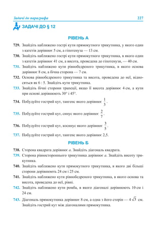 Задачі до параграфа 227
РІВЕНЬ А
729. Знайдіть наближено гострі кути прямокутного трикутника, у якого один
з катетів дорівнює 5 см, а гіпотенуза — 13 см.
730. Знайдіть наближено гострі кути прямокутного трикутника, в якого один
з катетів дорівнює 41 см, а висота, проведена до гіпотенузи, — 40 см.
731. Знайдіть наближено кути рівнобедреного трикутника, в якого основа
дорівнює 8 см, а бічна сторона — 7 см.
732. Основа рівнобедреного трикутника та висота, проведена до неї, відно-
сяться як 6 : 5. Знайдіть кути трикутника.
733. Знайдіть бічні сторони трапеції, якщо її висота дорівнює 4 см, а кути
при основі дорівнюють 30° і 45°.
734. Побудуйте гострий кут, тангенс якого дорівнює .
735. Побудуйте гострий кут, синус якого дорівнює .
736. Побудуйте гострий кут, косинус якого дорівнює .
737. Побудуйте гострий кут, тангенс якого дорівнює 2,5.
РІВЕНЬ Б
738. Сторона квадрата дорівнює а. Знайдіть діагональ квадрата.
739. Сторона рівностороннього трикутника дорівнює а. Знайдіть висоту три-
кутника.
740. Знайдіть наближено кути прямокутного трикутника, в якого дві більші
сторони дорівнюють 24 см і 25 см.
741. Знайдіть наближено кути рівнобедреного трикутника, в якого основа та
висота, проведена до неї, рівні.
742. Знайдіть наближено кути ромба, в якого діагоналі дорівнюють 10 см і
24 см.
743. Діагональ прямокутника дорівнює 8 см, а одна з його сторін — 4 см.
Знайдіть гострий кут між діагоналями прямокутника.
ЗАДАЧІ ДО § 12
 