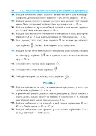 228 § 12. Тригонометричні відношення у прямокутному трикутнику
744. Знайдіть наближено синус, косинус і тангенс гострого кута рівнобедре-
ної трапеції, різниця основ якої дорівнює 16 см, а бічна сторона — 10 см.
745. Знайдіть синус, косинус і тангенс гострого кута прямокутної трапеції,
менша бічна сторона якої дорівнює 8 см, а різниця основ — 15 см.
746. Знайдіть наближено кути рівнобічної трапеції, в якої основи дорівню-
ють 15 см і 29 см, а бічна сторона — 25 см.
747. Знайдіть наближено кути гострокутного трикутника, в якого дві сторони
дорівнюють 5 см і 4 см, а висота, проведена до третьої сторони, — 3 см.
748. Катет прямокутного трикутника дорівнює 36 см, а синус протилежного
кута дорівнює . Знайдіть інші сторони цього трикутника.
749. Знайдіть гострі кути прямокутного трикутника, якщо висота, опущена
на гіпотенузу, дорівнює 7 см, а проекція одного з катетів на гіпоте-
нузу — 21 см.
750. Побудуйте кут, тангенс якого дорівнює .
751. Побудуйте кут, синус якого дорівнює .
752. Побудуйте гострий кут, косинус якого дорівнює .
РІВЕНЬ В
753. Знайдіть наближено гострі кути прямокутного трикутника, у якого про-
екції катетів дорівнюють 1 см і 4 см.
754. У рівнобічній трапеції діагональ перпендикулярна до бічної сторони, а
висота ділить більшу основу на відрізки у відношенні 1 : 3. Знайдіть
кути трапеції, якщо менша основа дорівнює 6 см.
755. Знайдіть наближено кути трапеції, в якої основи дорівнюють 20 см і
42 см, а бічні сторони — 10 см і 17 см.
756. Знайдіть наближено кути трапеції, у якої основи дорівнюють 2 см і
19 см, а діагоналі — 13 см і 20 см.
 