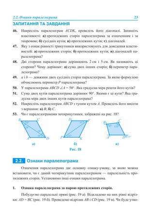 2.2. Ознаки паралелограма 23
ЗАПИТАННЯ ТА ЗАВДАННЯ
46. Накресліть паралелограм ACDK, проведіть його діагоналі. Запишіть
властивості: а) протилежних сторін паралелограма за означенням і за
теоремою; б) сусідніх кутів; в) протилежних кутів; г) діагоналей.
47. Яку з ознак рівності трикутників використовують для доведення власти-
востей: а) протилежних сторін; б) протилежних кутів; в) діагоналей па-
ралелограма?
48. Дві сторони паралелограма дорівнюють 2 см і 5 см. Як називають ці
сторони? Чому дорівнює: а) сума двох інших сторін; б) периметр пара-
лелограма?
49. a і b — довжини двох сусідніх сторін паралелограма. За якою формулою
обчислюють периметр P паралелограма?
50. У паралелограма ABCD ∠A = 50°. Яка градусна міра решти його кутів?
51. Сума двох кутів паралелограма дорівнює 90°. Якими є ці кути? Яка гра-
дусна міра двох інших кутів паралелограма?
52. Накресліть паралелограм ABCD з тупим кутом А. Проведіть його висоти
з вершини: а) В; б) С.
53. Чи є паралелограмами чотирикутники, зображені на рис. 18?
Рис. 18
Означення паралелограма дає основну ознаку-умову, за якою можна
встановити, чи є даний чотирикутник паралелограмом — паралельність про-
тилежних сторін. Установимо інші ознаки паралелограма.
1. Ознака паралелограма за парою протилежних сторін.
Побудуємо паралельні прямі (рис. 19 а). Відкладемо на них рівні відріз-
ки: AD = BC (рис. 19 б). Проведемо відрізки AB і CD (рис. 19 в). Чи буде утво-
а) б) в)
 