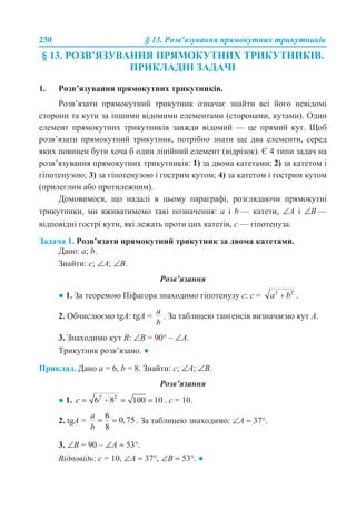230 § 13. Розв’язування прямокутних трикутників
§ 13. РОЗВ’ЯЗУВАННЯ ПРЯМОКУТНИХ ТРИКУТНИКІВ.
ПРИКЛАДНІ ЗАДАЧІ
1. Розв’язування прямокутних трикутників.
Розв’язати прямокутний трикутник означає знайти всі його невідомі
сторони та кути за іншими відомими елементами (сторонами, кутами). Один
елемент прямокутних трикутників завжди відомий — це прямий кут. Щоб
розв’язати прямокутний трикутник, потрібно знати ще два елементи, серед
яких повинен бути хоча б один лінійний елемент (відрізок). Є 4 типи задач на
розв’язування прямокутних трикутників: 1) за двома катетами; 2) за катетом і
гіпотенузою; 3) за гіпотенузою і гострим кутом; 4) за катетом і гострим кутом
(прилеглим або протилежним).
Домовимося, що надалі в цьому параграфі, розглядаючи прямокутні
трикутники, ми вживатимемо такі позначення: а і b — катети, ∠А і ∠В —
відповідні гострі кути, які лежать проти цих катетів, с — гіпотенуза.
Задача 1. Розв’язати прямокутний трикутник за двома катетами.
Дано: a; b.
Знайти: с; ∠A; ∠B.
Розв’язання
● 1. За теоремою Піфагора знаходимо гіпотенузу c: c = .
2. Обчислюємо tgA: tgA = . За таблицею тангенсів визначаємо кут A.
3. Знаходимо кут B: ∠B = 90° – ∠A.
Трикутник розв’язано. ●
Приклад. Дано a = 6, b = 8. Знайти: c; ∠A; ∠B.
Розв’язання
● 1. . с = 10.
2. tgA = . За таблицею знаходимо: ∠A ≈ 37°.
3. ∠B = 90 – ∠A ≈ 53°.
Відповідь: с = 10, ∠A ≈ 37°, ∠B ≈ 53°. ●
 