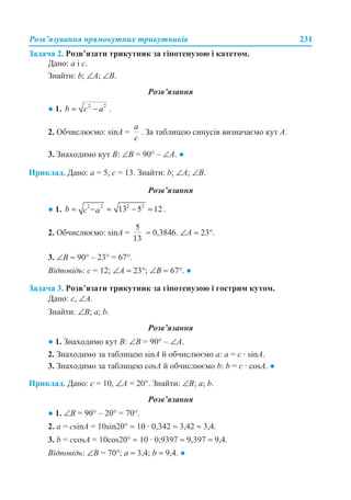 Розв’язування прямокутних трикутників 231
Задача 2. Розв’язати трикутник за гіпотенузою і катетом.
Дано: a і c.
Знайти: b; ∠A; ∠B.
Розв’язання
● 1. .
2. Обчислюємо: sinA = . За таблицею синусів визначаємо кут A.
3. Знаходимо кут B: ∠B = 90° – ∠A. ●
Приклад. Дано: a = 5, c = 13. Знайти: b; ∠A; ∠B.
Розв’язання
● 1. .
2. Обчислюємо: sinA = ≈ 0,3846. ∠A ≈ 23°.
3. ∠B ≈ 90° – 23° = 67°.
Відповідь: с = 12; ∠A ≈ 23°; ∠B ≈ 67°. ●
Задача 3. Розв’язати трикутник за гіпотенузою і гострим кутом.
Дано: c, ∠A.
Знайти: ∠B; a; b.
Розв’язання
● 1. Знаходимо кут B: ∠B = 90° – ∠A.
2. Знаходимо за таблицею sinA й обчислюємо a: a = c · sinA.
3. Знаходимо за таблицею cosA й обчислюємо b: b = c · cosA. ●
Приклад. Дано: c = 10, ∠A = 20°. Знайти: ∠B; a; b.
Розв’язання
● 1. ∠B = 90° – 20° = 70°.
2. a = csinA = 10sin20° ≈ 10 · 0,342 ≈ 3,42 ≈ 3,4.
3. b = ccosA = 10cos20° ≈ 10 · 0,9397 ≈ 9,397 ≈ 9,4.
Відповідь: ∠B = 70°; a ≈ 3,4; b ≈ 9,4. ●
 