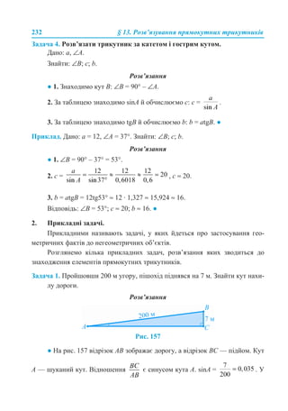 232 § 13. Розв’язування прямокутних трикутників
Задача 4. Розв’язати трикутник за катетом і гострим кутом.
Дано: a, ∠A.
Знайти: ∠B; c; b.
Розв’язання
● 1. Знаходимо кут B: ∠B = 90° – ∠A.
2. За таблицею знаходимо sinA й обчислюємо с: с = .
3. За таблицею знаходимо tgB й обчислюємо b: b = atgB. ●
Приклад. Дано: a = 12, ∠A = 37°. Знайти: ∠B; c; b.
Розв’язання
● 1. ∠B = 90° – 37° = 53°.
2. c = , c ≈ 20.
3. b = atgB = 12tg53° ≈ 12 · 1,327 ≈ 15,924 ≈ 16.
Відповідь: ∠B = 53°; c ≈ 20; b ≈ 16. ●
2. Прикладні задачі.
Прикладними називають задачі, у яких йдеться про застосування гео-
метричних фактів до негеометричних об’єктів.
Розглянемо кілька прикладних задач, розв’язання яких зводиться до
знаходження елементів прямокутних трикутників.
Задача 1. Пройшовши 200 м угору, пішохід піднявся на 7 м. Знайти кут нахи-
лу дороги.
Розв’язання
Рис. 157
● На рис. 157 відрізок AB зображає дорогу, а відрізок BC — підйом. Кут
A — шуканий кут. Відношення є синусом кута A. sinA = . У
 