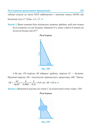 Розв’язування прямокутних трикутників 233
таблиці синусів до числа 0,035 найближчим є значення синуса 0,0349, яке
відповідає куту 2°. Отже, ∠A ≈ 2°. ●
Задача 2. Якою повинна бути мінімальна довжина драбини, щоб нею можна
було піднятись на дах будинку заввишки 8 м, якщо ставити її можна під
кутом не більше ніж 65°?
Розв’язання
Рис. 158
● На рис. 158 відрізок AB зображує драбину, відрізок AC — будинок.
Шуканий відрізок AB є гіпотенузою прямокутного трикутника ABC. Маємо:
(м). AB ≈ 8,8 м. ●
Задача 3. Визначити відстань від точки С до недоступної точки A (рис. 159).
Розв’язання
Рис. 159
 