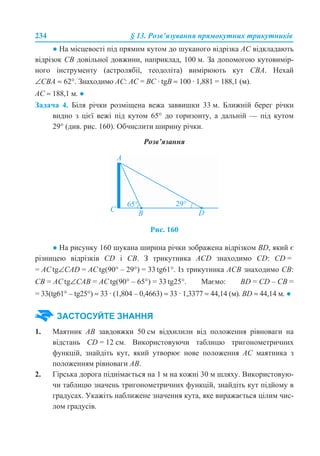 234 § 13. Розв’язування прямокутних трикутників
● На місцевості під прямим кутом до шуканого відрізка АС відкладають
відрізок CB довільної довжини, наприклад, 100 м. За допомогою кутовимір-
ного інструменту (астролябії, теодоліта) вимірюють кут CBA. Нехай
∠CBA ≈ 62°. Знаходимо AC: AC = BC · tgB ≈ 100 · 1,881 = 188,1 (м).
AC ≈ 188,1 м. ●
Задача 4. Біля річки розміщена вежа заввишки 33 м. Ближній берег річки
видно з цієї вежі під кутом 65° до горизонту, а дальній — під кутом
29° (див. рис. 160). Обчислити ширину річки.
Розв’язання
Рис. 160
● На рисунку 160 шукана ширина річки зображена відрізком BD, який є
різницею відрізків CD і CB. З трикутника ACD знаходимо CD: CD =
= ACtg∠CAD = ACtg(90° – 29°) = 33 tg61°. Із трикутника ACB знаходимо CB:
CB = ACtg∠CAB = ACtg(90° – 65°) = 33 tg25°. Маємо: BD = CD – CB =
= 33(tg61° – tg25°) ≈ 33 · (1,804 – 0,4663) ≈ 33 · 1,3377 ≈ 44,14 (м). BD ≈ 44,14 м. ●
1. Маятник АВ завдовжки 50 см відхилили від положення рівноваги на
відстань CD = 12 см. Використовуючи таблицю тригонометричних
функцій, знайдіть кут, який утворює нове положення АС маятника з
положенням рівноваги АВ.
2. Гірська дорога піднімається на 1 м на кожні 30 м шляху. Використовую-
чи таблицю значень тригонометричних функцій, знайдіть кут підйому в
градусах. Укажіть наближене значення кута, яке виражається цілим чис-
лом градусів.
ЗАСТОСУЙТЕ ЗНАННЯ
 