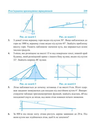 Розв’язування прямокутних трикутників 235
3. З деякої точки вершину гори видно під кутом 30°. Якщо наблизитися до
гори на 1000 м, вершину стане видно під кутом 45°. Знайдіть приблизну
висоту гори. Укажіть наближене значення кута, яке виражається цілим
числом градусів.
4. З вікна, яке розміщене на висоті 15 м над поверхнею землі, нижній край
будинку, який розміщений прямо з іншого боку вулиці, видно під кутом
32°. Знайдіть ширину ВС вулиці.
5. Літак наближається до початку летовища А на висоті 8 км. Пілот одер-
жав завдання знижуватися для посадки під постійним кутом 6°. Викори-
стовуючи таблицю тригонометричних функцій, знайдіть відстань АВ від
посадкової смуги до місця, над яким літак повинен почати зниження.
6. За 800 м від місця злету літака ростуть дерева заввишки до 20 м. Під
яким кутом має підійматися літак, щоб їх не зачепити?
Рис. до задачі 1 Рис. до задачі 2
Рис. до задачі 3 Рис. до задачі 4
 